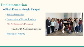Implementation
Final Event at Google Campus
- Talk on Innovation
- Presentation of Shared Products
- US Ambassador’s Presence:
- remarks, Q&As, intimate meeting
- Enrichment Activity
 