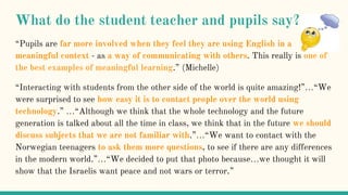 What do the student teacher and pupils say?
“Pupils are far more involved when they feel they are using English in a
meaningful context - as a way of communicating with others. This really is one of
the best examples of meaningful learning.” (Michelle)
“Interacting with students from the other side of the world is quite amazing!”…“We
were surprised to see how easy it is to contact people over the world using
technology.” …“Although we think that the whole technology and the future
generation is talked about all the time in class, we think that in the future we should
discuss subjects that we are not familiar with.”…“We want to contact with the
Norwegian teenagers to ask them more questions, to see if there are any differences
in the modern world.”…“We decided to put that photo because…we thought it will
show that the Israelis want peace and not wars or terror.”
 