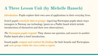 A Three Lesson Unit (by Michelle Hanoch)
Introduction- Pupils explore their own uses of applications in their everyday lives.
Israeli pupils search for data in groups- inquiring Norwegian pupils about ways
teenagers in Norway use technology (posts on a Padlet board which include
introductions of themselves and their own observations).
The Norwegian pupils respond- They choose one question, and answer in another
Padlet board after a brief introduction.
Israeli pupils compare and contrast the findings for both Israelis and Norwegians
and each group within the class writes a report.
 