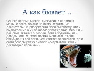 А как бывает…
Однако реальный спор, дискуссия и полемика
меньше всего похожи на демонстративные,
доказательные рассуждения хотя бы потому, что и
выдвигаемые в их процессе утверждения, мнения и
решения, а также в особенности аргументы, или
доводы, для их обоснования меняются в ходе
обсуждения под влиянием критики оппонентов, да и
сами доводы редко бывают исчерпывающими и
достоверно истинными.
 