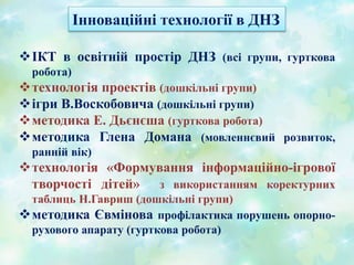 ІКТ в освітній простір ДНЗ (всі групи, гурткова
робота)
технологія проектів (дошкільні групи)
ігри В.Воскобовича (дошкільні групи)
методика Е. Дьєнєша (гурткова робота)
методика Глена Домана (мовленнєвий розвиток,
ранній вік)
технологія «Формування інформаційно-ігрової
творчості дітей» з використанням коректурних
таблиць Н.Гавриш (дошкільні групи)
методика Євмінова профілактика порушень опорно-
рухового апарату (гурткова робота)
Інноваційні технології в ДНЗ
 
