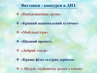 Виставки - конкурси в ДНЗ
 «Найзатишніша група»
 «Кращий національний куточок»
 «Мобільні ігри»
 «Цікавий проект»
 «Добрий театр»
 «Краща фізкультурна доріжка»
 « Збудую годівничку разом з татом»
 
