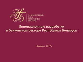 Инновационные разработки
в банковском секторе Республики Беларусь
Февраль, 2017 г.
 