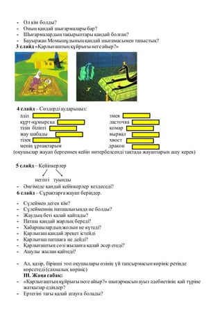 - Ол кім болды?
- Оның қандай шығармалары бар?
- Шығармалардыңтақырыптары қандай болған?
- Бауыржан Момышұлыныңқандай шығамасымен таныстық?
3 слайд «Қарлығаштыңқұйрығы негеайыр?»
4 слайд – Сөздердіаударыңыз:
әділ
құрт-құмырсқа
тілін біліпті
жау шабады
тілек
менің ұрпақтарым
змея
ласточка
комар
вырвал
хвост
дракон
(оқушылар жауап бергеннен кейін интербелсенді тақтада жауаптарын ашу керек)
5 слайд – Кейіпкерлер
негізгі туынды
- Әңгімеде қандай кейіпкерлер кездеседі?
6 слайд – Сұрақтарғажауап беріңдер.
- Сүлеймен деген кім?
- Сүлейменнің патшалығында не болды?
- Жаудың беті қалай қайтады?
- Патша қандай жарлық береді?
- Хабаршылардыңжолын не күтеді?
- Қарлығаш қандай әрекет істейді
- Қарлығаш патшаға не дейді?
- Қарлығаштың сөзіжыланға қалай әсер етеді?
- Ашулы жылан қайтеді?
- Ал, қазір, бірінші топ оқушылары өзінің үй тапсырмасынкөрініс ретінде
көрсетеді(сахналық көрініс)
ІІІ. Жаңа сабақ:
- «Қарлығаштыңқұйрығы неге айыр?» шығармасынауыз әдебиетінің қай түріне
жатқызар едіндер?
- Ертегіні тағы қалай атауға болады?
 
