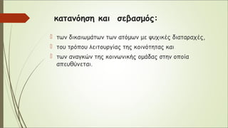 κατανόηση και σεβασμός:
 των δικαιωμάτων των ατόμων με ψυχικές διαταραχές,
 του τρόπου λειτουργίας της κοινότητας και
 των αναγκών της κοινωνικής ομάδας στην οποία
απευθύνεται.
 