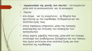 ισχυροποίηση της φωνής των ληπτών : επιτυγχάνεται
μέσα από τη συλλογικότητα και τη συνηγορία
 Οφέλη:
 στα άτομα, και τις οικογένειες σε θέματα που
σχετίζονται με την περίθαλψη, τη θεραπεία και την
ποιότητα ζωής τους
 στους παρόχους υπηρεσιών, μέσω της έγκαιρης
αναγνώρισης και επίλυσης των ανησυχιών των
καταναλωτών
 στους φορείς χάραξης πολιτικής, μέσα από τον έγκαιρο
εντοπισμό των αναδυόμενων ζητημάτων και των τάσεων,
που έχουν αντίκτυπο στην ποιότητα ζωής και στην
ποιότητα της περίθαλψης
 