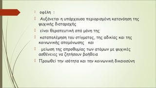  οφέλη :
 Αυξάνεται η υπάρχουσα περιορισμένη κατανόηση της
ψυχικής διαταραχής
 είναι θεραπευτική από μόνη της
 καταπολέμηση του στίγματος, της αδικίας και της
κοινωνικής απομόνωσης και
 μείωση της απροθυμίας των ατόμων με ψυχικές
ασθένειες να ζητήσουν βοήθεια
 Προωθεί την ισότητα και την κοινωνική δικαιοσύνη
 