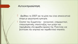 Αυτοεκπροσώπηση
 ιδρύθηκε το 2007 και τα μέλη του είναι αποκλειστικά
άτομα με ψυχιατρική εμπειρία.
 Σκοποί του Σωματείου : κοινωνικοί, ενημερωτικοί,
επαγγελματικής επανένταξης των μελών και
παρέμβασης στα αρμόδια όργανα της Πολιτείας για
βελτίωση του ιατρικού και νομοθετικού πλαισίου.
 