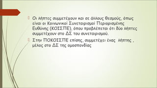  Οι λήπτες συμμετέχουν και σε άλλους θεσμούς, όπως
είναι οι Κοινωνικοί Συνεταιρισμοί Περιορισμένης
Ευθύνης (ΚΟΙΣΠΕ), όπου προβλέπεται ότι δύο λήπτες
συμμετέχουν στο ΔΣ του συνεταιρισμού.
 Στην ΠΟΚΟΙΣΠΕ επίσης, συμμετέχει ένας λήπτης ,
μέλος στο ΔΣ της ομοσπονδίας
 