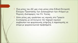  Ένα μέλος του ΔΣ μας είναι μέλος στην Ειδική Επιτροπή
Ελέγχου Προστασίας των Δικαιωμάτων των Ατόμων με
Ψυχικές Διαταραχές του Υπ. Υγείας.
 Άλλο μέλος μας εργάστηκε ως νομικός στο Γραφείο
Συνηγορίας με αντικείμενο την παροχή νομικών
συμβουλών και ψυχολογικής στήριξης ή παραπομπής σε
άτομα με ψυχοκοινωνικά προβλήματα.
 