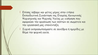  Επίσης λάβαμε και φέτος μέρος στην ετήσια
Εκπαιδευτική Συνάντηση της Εταιρίας Κοινωνικής
Ψυχιατρικής και Ψυχικής Υγείας με εισήγηση που
αφορούσε την οργάνωση των ληπτών σε σωματείο και
την εργασιακή μας επανένταξη.
 Συχνά εκπροσωπούμαστε σε συνέδρια ή ημερίδες με
θέμα την ψυχική υγεία.
 