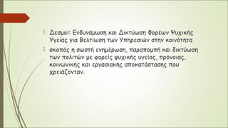  Δεσμοί: Ενδυνάμωση και Δικτύωση Φορέων Ψυχικής
Υγείας για Βελτίωση των Υπηρεσιών στην κοινότητα
 σκοπός η σωστή ενημέρωση, παραπομπή και δικτύωση
των πολιτών με φορείς ψυχικής υγείας, πρόνοιας,
κοινωνικής και εργασιακής αποκατάστασης που
χρειάζονταν.
 