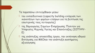 Τα παραπάνω επιτεύχθηκαν μέσω:
 του εκπαιδευτικού (capacity building-ενίσχυση των
ικανοτήτων των φορέων-εταίρων για τη βελτίωση της
εσωτερικής τους λειτουργίας)
 της δημιουργίας Σημείων Ενημέρωσης Πολιτών για
Υπηρεσίες Ψυχικής Υγείας και Επανένταξης (ΣΕΠΥΨΥ-
Ε)
 της ανάπτυξης ιστοσελίδας έργου, την εκπόνηση οδηγού
δικτύωσης για ΜΚΟκαι την ανάπτυξη συστήματος
αξιολόγησης
 