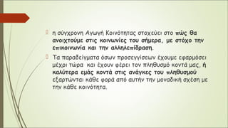  η σύγχρονη Αγωγή Κοινότητας στοχεύει στο πώς θα
ανοιχτούμε στις κοινωνίες του σήμερα, με στόχο την
επικοινωνία και την αλληλεπίδραση.
 Τα παραδείγματα όσων προσεγγίσεων έχουμε εφαρμόσει
μέχρι τώρα και έχουν φέρει τον πληθυσμό κοντά μας, ή
καλύτερα εμάς κοντά στις ανάγκες του πληθυσμού
εξαρτώνται κάθε φορά από αυτήν την μοναδική σχέση με
την κάθε κοινότητα.
 