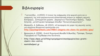 Βιβλιογραφία
 Γιαντσελίδου , Α.(2012). Η έννοια της ανάρρωσης στην ψυχική υγεία και οι
εφαρμογές της στην ψυχοκοινωνική αποκατάσταση ατόμων με σοβαρές ψυχικές
διαταραχές . Διπλωματική εργασία . Δημοκρίτειο Πανεπιστήμιο Θράκης , Τμήμα
Ιατρικής , μεταπτυχιακό πρόγραμμα σπουδών “Κοινωνική ψυχιατρική “.
 Μαλακόζη, A. Καδόγλου, M. (2012). «Η συνηγορία στο χώρο της ψυχικής υγείας ,
μια σύγχρονη θεωρητική προσέγγισή» στο
http://psychografimata.com/7489/i-sinigoria-sto-choro-tis-psichikis-igias/
 Φραγκούλη,A. (2008) . Κινητή Ψυχιατρική Μονάδα Ν.Φωκίδας: Πρόληψη, Έγκαιρη
Παρέμβαση και Περίθαλψη στην Κοινότητα.
 http://www.ekpse.gr/el/blog/προγράμματα/ολοκληρωμένα/eea-grants-
είμαστε-όλοι-πολίτες
 mentalhelpnet.gr
 