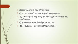  Χαρακτηριστικά του πληθυσμού :
 α) τα κοινωνικά και οικονομικά γνωρίσματα
 β) τα στοιχεία της ιστορίας και της κουλτούρας του
πληθυσμού,
 γ) η σύσταση και η διάρθρωσή του και
 δ) οι ανάγκες και τα προβλήματα του.
 