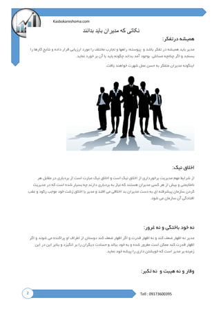 2
Kasbokareshoma.com
Tell : 09173600395
‫بدانند‬ ‫باید‬ ‫مدیران‬ ‫که‬ ‫نکاتی‬
‫درتفکر‬ ‫همیشه‬:
‫باشد‬ ‫تفکر‬ ‫در‬ ‫همیشه‬ ‫باید‬ ‫مدیر‬‫و‬‫پیوسته؛‬‫راهها‬‫و‬‫تجارب‬‫مختلف‬‫را‬‫مورد‬‫ارزیابی‬‫قرار‬‫داده‬‫و‬‫نتایج‬‫کارها‬‫را‬
‫بسنجد‬‫و‬‫اگر‬‫چنانچه‬‫مسائلی‬‫بوجود‬‫آمد‬‫بداند‬‫چگونه‬‫باید‬‫با‬‫آن‬‫بر‬‫خورد‬‫نماید‬.
‫یافت‬ ‫خواهند‬ ‫شهرت‬ ‫عمل‬ ‫حسن‬ ‫به‬ ‫متفکر‬ ‫مدیران‬ ‫اینگونه‬.
‫نیک‬ ‫اخالق‬:
‫هر‬ ‫مقابل‬ ‫در‬ ‫بردباری‬ ‫از‬ ‫است‬ ‫عبارت‬ ‫نیک‬ ‫اخالق‬ ‫و‬ ‫است‬ ‫نیک‬ ‫اخالق‬ ‫از‬ ‫برخورداری‬ ‫مدیریت‬ ‫مهم‬ ‫شرایط‬ ‫از‬
‫هستند‬ ‫مدیران‬ ‫کسی‬ ‫هر‬ ‫از‬ ‫بیش‬ ‫و‬ ‫نامالیمتی‬‫مدیریت‬ ‫در‬ ‫که‬ ‫است‬ ‫شده‬ ‫بسیار‬ ‫چه‬ ‫دارند‬ ‫بردباری‬ ‫به‬ ‫نیاز‬ ‫که‬
‫عقب‬ ‫و‬ ‫رکود‬ ‫موجب‬ ‫خود‬ ‫زشت‬ ‫اخالق‬ ‫با‬ ‫مدیر‬ ‫و‬ ‫افتد‬ ‫می‬ ‫اخالقی‬ ‫بد‬ ‫مدیران‬ ‫دست‬ ‫به‬ ‫ای‬ ‫پیشرفته‬ ‫سازمان‬ ‫کردن‬
‫شود‬ ‫می‬ ‫سازمان‬ ‫آن‬ ‫افتادگی‬.
‫غرور‬ ‫نه‬ ‫و‬ ‫باختگی‬ ‫خود‬ ‫نه‬:
‫ض‬ ‫اظهار‬ ‫اگر‬ ‫و‬ ‫قدرت‬ ‫اظهار‬ ‫نه‬ ‫و‬ ‫کند‬ ‫ضعف‬ ‫اظهار‬ ‫نه‬ ‫مدیر‬‫اگر‬ ‫و‬ ‫شوند‬ ‫می‬ ‫پراکنده‬ ‫او‬ ‫اطراف‬ ‫از‬ ‫دوستان‬ ‫کند‬ ‫عف‬
‫این‬ ‫در‬ ‫این‬ ‫بنابر‬ ‫و‬ ‫انگیزد‬ ‫بر‬ ‫را‬ ‫دیگران‬ ‫حسادت‬ ‫و‬ ‫ببالد‬ ‫خود‬ ‫به‬ ‫و‬ ‫شده‬ ‫مغرور‬ ‫است‬ ‫ممکن‬ ‫کند‬ ‫قدرت‬ ‫اظهار‬
‫نماید‬ ‫خود‬ ‫پیشه‬ ‫را‬ ‫داری‬ ‫خویشتن‬ ‫که‬ ‫است‬ ‫مدیر‬ ‫بر‬ ‫زمینه‬.
‫و‬ ‫هیبت‬ ‫نه‬ ‫و‬ ‫وقار‬‫نه‬‫تکبر‬:
 