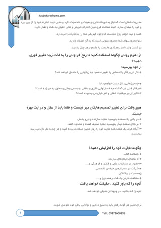 3
Kasbokareshoma.com
Tell : 09173600395
‫ببرد‬ ‫بین‬ ‫از‬ ‫را‬ ‫خود‬ ‫احترام‬ ‫نباید‬ ‫مدیر‬ ‫و‬ ‫دارد‬ ‫شخصیت‬ ‫و‬ ‫هیبت‬ ‫و‬ ‫خویشتنداری‬ ‫به‬ ‫نیاز‬ ‫که‬ ‫است‬ ‫شغلی‬ ‫مدیریت‬
‫دارد‬ ‫تفکر‬ ‫و‬ ‫دقت‬ ‫به‬ ‫احتیاج‬ ‫تکبر‬ ‫و‬ ‫خویش‬ ‫احترام‬ ‫میان‬ ‫فرق‬ ‫شناخت‬ ‫البته‬ .‫سازد‬ ‫مبتذل‬ ‫را‬ ‫خود‬ ‫و‬.
‫دارد‬ ‫می‬ ‫وا‬ ‫تحرک‬ ‫به‬ ‫را‬ ‫شما‬ ‫فیزیکی‬ ‫وجود‬ ‫که‬ ‫شماست‬ ‫روح‬ ‫جوهر‬ ‫نیت‬ ‫و‬ ‫قصد‬.
‫تنها‬‫دارید‬ ‫اعتقاد‬ ‫آن‬ ‫به‬ ‫که‬ ‫است‬ ‫یتهایی‬ ‫محدود‬ ‫شما؛‬ ‫محدودیتهای‬.
‫؛‬ ‫وکار‬ ‫کسب‬ ‫در‬‫بدانید‬ ‫چیز‬ ‫برهر‬ ‫مقدم‬ ‫را‬ ‫وخدمت‬ ‫همکاری‬ ‫اصل‬.
‫فوری‬ ‫تغییر‬ ‫زیاد‬ ‫لذت‬ ‫به‬ ‫را‬ ‫فراوانی‬ ‫رنج‬ ‫تا‬ ‫کنید‬ ‫استفاده‬ ‫چگونه‬ ‫روانی‬ ‫اهرم‬ ‫از‬
‫دهید؟‬
‫بپرسید‬ ‫خود‬ ‫از‬:
۱-‫زی‬ ‫چه‬ ‫؛‬ ‫ندهم‬ ‫تغییر‬ ‫را‬ ‫احساس‬ ‫یا‬ ‫رفتار‬ ‫این‬ ‫اگر‬‫شد؟‬ ‫خواهم‬ ‫متحمل‬ ‫را‬ ‫انهایی‬
۲-‫داد؟‬ ‫خواهم‬ ‫دست‬ ‫از‬ ‫را‬ ‫چیزهایی‬ ‫چه‬
۳-‫است؟‬ ‫زده‬ ‫من‬ ‫به‬ ‫معنوی‬ ‫و‬ ‫ومالی‬ ‫جسمی‬ ‫و‬ ‫عاطفی‬ ‫و‬ ‫فکری‬ ‫خسارتهایی‬ ‫چه‬ ‫گذشته‬ ‫در‬ ‫قبلی‬ ‫رفتار‬
۴-‫است؟‬ ‫بوده‬ ‫چه‬ ‫من‬ ‫اطرافیان‬ ‫و‬ ‫شغلی‬ ‫موفقیت‬ ‫بر‬ ‫آن‬ ‫تاثیر‬
‫بهره‬ ‫درایت‬ ‫و‬ ‫عقل‬ ‫از‬ ‫باید‬ ‫فقط‬ ‫و‬ ‫نیست‬ ‫دیر‬ ‫هایتان‬ ‫تصمیم‬ ‫تغییر‬ ‫برای‬ ‫وقت‬ ‫هیچ‬
‫جست‬.
۱-‫بخش‬ ‫نیرو‬ ‫و‬ ‫سازنده‬ ‫عقاید‬ ‫بنویسید‬ ‫صفحه‬ ‫یک‬ ‫باالی‬ ‫در‬.
۲-‫کنند‬ ‫محدود‬ ‫و‬ ‫کننده‬ ‫ضعیف‬ ‫عقاید‬ ‫بنویسید‬ ‫دیگر‬ ‫صفحه‬ ‫باالی‬ ‫بر‬.
۳-‫رسد‬ ‫می‬ ‫تان‬ ‫نظر‬ ‫به‬ ‫چه‬ ‫هر‬ ‫و‬ ‫کنید‬ ‫پیاده‬ ‫صفحات‬ ‫همین‬ ‫روی‬ ‫را‬ ‫خود‬ ‫عقاید‬ ‫همه‬ ‫هفته‬ ‫یک‬ ‫ظرف‬ ‫آنگاه‬
‫بنویسید‬.
‫دهید؟‬ ‫افزایش‬ ‫را‬ ‫خود‬ ‫تجارت‬ ‫چگونه‬
۱-‫کتاب‬ ‫بامطالعه‬
۲-‫سازنده‬ ‫های‬ ‫فیلم‬ ‫تماشای‬ ‫با‬.
۳-‫و‬ ‫فرهنگی‬ ‫و‬ ‫فکری‬ ‫و‬ ‫علمی‬ ‫مسابقات‬ ‫در‬ ‫حضور‬….
۴-‫تخصصی‬ ‫ی‬ ‫حیطه‬ ‫سمینارهای‬ ‫در‬ ‫شرکت‬
۵-‫بیگانگان‬ ‫با‬ ‫صحبت‬
۶-‫و‬ ‫چیز‬ ‫برهمه‬ ‫دقت‬ ‫با‬ ‫کردن‬ ‫مشاهده‬….
‫یافت‬ ‫خواهد‬ ‫حقیقت‬ . ‫کنید‬ ‫باور‬ ‫که‬ ‫را‬ ‫آنچه‬
‫؛‬ ‫بدانید‬ ‫که‬ ‫را‬ ‫انچه‬‫شد‬ ‫خواهد‬ ‫متجلی‬ ‫وجودتان‬ ‫در‬.
‫رفتار‬ ‫گونه‬ ‫هر‬ ‫تغییر‬ ‫برای‬‫باید‬‫به‬‫منبع‬‫دانایی‬‫و‬‫توانایی‬‫باطن‬‫خود‬‫متوصل‬‫شوید‬.
 