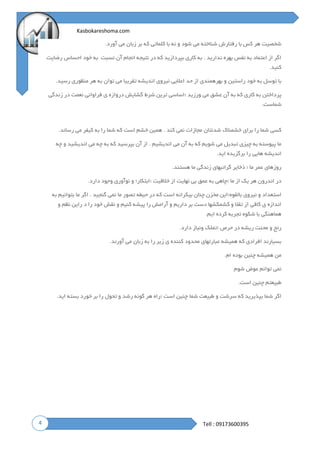 4
Kasbokareshoma.com
Tell : 09173600395
‫و‬ ‫شود‬ ‫می‬ ‫شناخته‬ ‫رفتارش‬ ‫با‬ ‫کس‬ ‫هر‬ ‫شخصیت‬‫آورد‬ ‫می‬ ‫زبان‬ ‫بر‬ ‫که‬ ‫کلماتی‬ ‫با‬ ‫نه‬.
‫نسبت‬ ‫آن‬ ‫انجام‬ ‫نتیجه‬ ‫در‬ ‫که‬ ‫بپردازید‬ ‫کاری‬ ‫به‬ . ‫ندارید‬ ‫بهره‬ ‫نفس‬ ‫به‬ ‫اعتماد‬ ‫از‬ ‫اگر‬‫به‬‫خود‬‫احساس‬‫رضایت‬
‫کنید‬.
‫رسید‬ ‫منظوری‬ ‫هر‬ ‫به‬ ‫توان‬ ‫می‬ ‫تقریبا‬ ‫اندیشه‬ ‫نیروی‬ ‫اعالیی‬ ‫حد‬ ‫از‬ ‫بهرهمندی‬ ‫و‬ ‫راستین‬ ‫خود‬ ‫به‬ ‫توسل‬ ‫با‬.
‫ع‬ ‫آن‬ ‫به‬ ‫که‬ ‫کاری‬ ‫به‬ ‫پرداختن‬‫؛‬ ‫ورزید‬ ‫می‬ ‫شق‬‫زندگی‬ ‫در‬ ‫نعمت‬ ‫فراوانی‬ ‫ی‬ ‫دروازه‬ ‫گشایش‬ ‫شرط‬ ‫ترین‬ ‫اساسی‬
‫شماست‬.
‫رساند‬ ‫می‬ ‫کیفر‬ ‫به‬ ‫را‬ ‫شما‬ ‫که‬ ‫است‬ ‫خشم‬ ‫همین‬ . ‫کند‬ ‫نمی‬ ‫مجازات‬ ‫شدنتان‬ ‫خشمناک‬ ‫برای‬ ‫را‬ ‫شما‬ ‫کسی‬.
‫چه‬ ‫و‬ ‫اندیشید‬ ‫می‬ ‫چه‬ ‫به‬ ‫که‬ ‫بپرسید‬ ‫آن‬ ‫از‬ . ‫اندیشیم‬ ‫می‬ ‫آن‬ ‫به‬ ‫که‬ ‫شویم‬ ‫می‬ ‫تبدیل‬ ‫چیزی‬ ‫به‬ ‫پیوسته‬ ‫ما‬
‫اید‬ ‫برگزیده‬ ‫را‬ ‫هایی‬ ‫اندیشه‬.
‫هستند‬ ‫ما‬ ‫زندگی‬ ‫گرانبهای‬ ‫ذخایر‬ ‫؛‬ ‫ما‬ ‫عمر‬ ‫روزهای‬.
‫؛‬ ‫ما‬ ‫از‬ ‫یک‬ ‫هر‬ ‫اندرون‬ ‫در‬‫؛‬ ‫خالقیت‬ ‫از‬ ‫نهایت‬ ‫بی‬ ‫عمق‬ ‫به‬ ‫چاهی‬‫دارد‬ ‫وجود‬ ‫نوآوری‬ ‫و‬ ‫ابتکار؛‬.
‫استع‬‫بالقوه؛‬ ‫نیروی‬ ‫و‬ ‫داد‬‫به‬ ‫بتوانیم‬ ‫ما‬ ‫اگر‬ . ‫گنجید‬ ‫نمی‬ ‫ما‬ ‫تصور‬ ‫حیطه‬ ‫در‬ ‫که‬ ‫است‬ ‫بیکرانه‬ ‫چنان‬ ‫مخزن‬ ‫این‬
‫و‬ ‫نظم‬ ‫راین‬ ‫د‬ ‫را‬ ‫خود‬ ‫نقش‬ ‫و‬ ‫کنیم‬ ‫پیشه‬ ‫را‬ ‫آرامش‬ ‫و‬ ‫داریم‬ ‫بر‬ ‫دست‬ ‫کشمکشها‬ ‫و‬ ‫تقال‬ ‫از‬ ‫کافی‬ ‫ی‬ ‫اندازه‬
‫ایم‬ ‫کرده‬ ‫تجربه‬ ‫شکوه‬ ‫با‬ ‫هماهنگی‬.
‫؛‬ ‫حرص‬ ‫در‬ ‫ریشه‬ ‫محنت‬ ‫و‬ ‫رنج‬‫د‬ ‫ونیاز‬ ‫تملک‬‫ارد‬.
‫آورند‬ ‫می‬ ‫زبان‬ ‫به‬ ‫را‬ ‫زیر‬ ‫ی‬ ‫کننده‬ ‫محدود‬ ‫عبارتهای‬ ‫همیشه‬ ‫که‬ ‫افرادی‬ ‫بسیارند‬.
‫ام‬ ‫بوده‬ ‫چنین‬ ‫همیشه‬ ‫من‬.
‫شوم‬ ‫عوض‬ ‫توانم‬ ‫نمی‬
‫است‬ ‫چنین‬ ‫طبیعتم‬.
‫؛‬ ‫است‬ ‫چنین‬ ‫شما‬ ‫طبیعت‬ ‫و‬ ‫سرشت‬ ‫که‬ ‫بپذیرید‬ ‫شما‬ ‫اگر‬‫اید‬ ‫بسته‬ ‫خورد‬ ‫بر‬ ‫را‬ ‫تحول‬ ‫و‬ ‫رشد‬ ‫گونه‬ ‫هر‬ ‫راه‬.
 