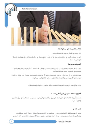 5
Kasbokareshoma.com
Tell : 09173600395
‫پیشرفت‬ ‫در‬ ‫مدیریت‬ ‫نقش‬:
۹۸‫دارد‬ ‫بستگی‬ ‫مدیریت‬ ‫به‬ ‫موفقیت‬ ‫درصد‬.
‫دی‬ ‫جز‬ ‫یک‬ ‫و‬ ‫دانش‬ ‫و‬ ‫علم‬ ‫آن‬ ‫جز‬ ‫یک‬ ‫باشد‬ ‫داشته‬ ‫جز‬ ‫یکصد‬ ‫سرپرستی‬ ‫اگر‬‫دیگر‬ ‫جز‬ ‫نودوهشت‬ ‫و‬ ‫عدالت‬ ‫گرش‬
‫است‬ ‫مدیریت‬ ‫آن‬.
‫مدیریت‬ ‫اهمیت‬
‫اند‬ ‫افتاده‬ ‫عقب‬ ‫و‬ ‫ندارد‬ ‫مدیریت‬ ‫کاری‬ ‫و‬ ‫زندگی‬ ‫امور‬ ‫اداره‬ ‫در‬ ‫افراد‬ ‫از‬ ‫برخی‬‫که‬‫اگر‬‫در‬‫اداره‬‫مربوط‬‫به‬‫خود‬
‫وارد‬‫باشند‬‫پله‬‫و‬‫پله‬‫؛پیشرفت‬‫خواهند‬‫کرد‬.
‫اتفاق‬ ‫یک‬ ‫اثر‬ ‫در‬ ‫کسانیکه‬ ‫ولی‬‫به‬‫مدیریت‬‫رسیده‬‫اند‬‫و‬‫اگر‬‫لیاقت‬‫نداشته‬‫باشند‬‫مردم‬‫از‬‫دور‬‫برشان‬‫پراکنده‬
‫می‬‫شوند‬‫و‬‫اگر‬‫بی‬‫تدبیر‬‫و‬‫قدرتمند‬‫باشند‬‫زیر‬‫دستان‬‫آنها‬‫دو‬‫گروه‬‫می‬‫شوند‬
‫رفت‬ ‫خواهند‬ ‫دیگران‬ ‫و‬ ‫سازمان‬ ‫چشم‬ ‫به‬ ‫اختالف‬ ‫دود‬ ‫که‬ ‫مخالف‬ ‫برخی‬ ‫و‬ ‫موافق‬ ‫برخی‬.
‫است‬ ‫کتابی‬ ‫زیادی‬ ‫اندازه‬ ‫تا‬ ‫مدیریت‬.
‫نیا‬ ‫آل‬ ‫ایده‬ ‫حالت‬ ‫به‬ ‫رسیدن‬ ‫و‬ ‫امر‬ ‫این‬ ‫در‬ ‫موفقیت‬ ‫برای‬ ‫ولی‬ ‫است‬ ‫ذاتی‬ ‫ای‬ ‫اندازه‬ ‫تا‬ ‫مدیریت‬ ‫صفت‬‫تمرین‬ ‫به‬ ‫ز‬
‫دارد‬ ‫مهارت‬ ‫و‬.
‫مدیر‬ ‫صبر‬
‫قطاران‬ ‫هم‬ ‫ناحیه‬ ‫از‬ ‫چه‬ ‫و‬ ‫باالتر‬ ‫مدیران‬ ‫ناحیه‬ ‫از‬ ‫چه‬ ‫شود‬ ‫می‬ ‫رو‬ ‫به‬ ‫رو‬ ‫نامالیمتی‬ ‫با‬ ‫مختلف‬ ‫جهات‬ ‫از‬ ‫مدیر‬
‫و‬ ‫صبر‬ ‫با‬ ‫باید‬ ‫مدیر‬ ‫رفته‬ ‫هم‬ ‫روی‬ ‫که‬ ‫دستها‬ ‫پایین‬ ‫و‬ ‫مرئوسین‬ ‫ناحیه‬ ‫از‬ ‫چه‬ ‫و‬ ‫ورزند‬ ‫می‬ ‫حسادت‬ ‫که‬ ‫وهمکاران‬
 