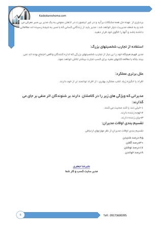 6
Kasbokareshoma.com
Tell : 09173600395
‫از‬ ‫بردباری‬‫عهده‬‫حل‬‫همه‬‫م‬‫می‬ ‫معرفی‬ ‫صبر‬ ‫بی‬ ‫مدیر‬ ‫یک‬ ‫به‬ ‫عمومی‬ ‫اذهان‬ ‫در‬ ‫اینصورت‬ ‫غیر‬ ‫در‬ ‫و‬ ‫برآید‬ ‫شکالت‬
‫مطالعاتی‬ ‫اند‬ ‫رسیده‬ ‫نتیجه‬ ‫به‬ ‫صبر‬ ‫با‬ ‫که‬ ‫کسانی‬ ‫زندگانی‬ ‫از‬ ‫باید‬ ‫مدیر‬ ‫؛‬ ‫شد‬ ‫خواهد‬ ‫دچار‬ ‫مدیریت‬ ‫ضعف‬ ‫به‬ ‫و‬ ‫شد‬
‫دهید‬ ‫قرار‬ ‫خود‬ ‫الگوی‬ ‫را‬ ‫آنها‬ ‫و‬ ‫باشد‬ ‫داشته‬.
‫بزرگ‬ ‫شخصیتهای‬ ‫تجارب‬ ‫از‬ ‫استفاده‬:
‫فهی‬ ‫مدیر‬‫نمی‬ ‫اند‬ ‫بوده‬ ‫اجتماع‬ ‫واقعی‬ ‫کنندگان‬ ‫اداره‬ ‫که‬ ‫بزرگی‬ ‫شخصیتهای‬ ‫تجارب‬ ‫از‬ ‫نیاز‬ ‫بی‬ ‫را‬ ‫خود‬ ‫هیچگاه‬ ‫م‬
‫نمود‬ ‫خواهد‬ ‫تالش‬ ‫بیشتر‬ ‫تجارت‬ ‫کسب‬ ‫برای‬ ‫مفید‬ ‫کتابهای‬ ‫مطالعه‬ ‫با‬ ‫بلکه‬ ‫بیند‬.
‫عملکرد‬ ‫برتری‬ ‫علل‬:
‫دارند‬ ‫خود‬ ‫از‬ ‫تر‬ ‫توانمند‬ ‫افراد‬ ‫از‬ ‫؛‬ ‫بهتری‬ ‫عملکرد‬ ‫اغلب‬ ‫زیاد‬ ‫انگیزه‬ ‫با‬ ‫افراد‬.
‫کالمشان‬ ‫در‬ ‫را‬ ‫زیر‬ ‫های‬ ‫ویژگی‬ ‫که‬ ‫مدیرانی‬‫دارند‬‫بر‬‫شنوندگان‬‫اثر‬‫منفی‬‫بر‬‫جای‬‫می‬
‫گذارند‬:
۱-‫کنند‬ ‫می‬ ‫صحبت‬ ‫کند‬ ‫یا‬ ‫تند‬ ‫خیلی‬.
۲-‫دارند‬ ‫زننده‬ ‫لهجه‬.
۳-‫دارند‬ ‫زننده‬ ‫بیان‬.
‫مدیران‬ ‫اوقات‬ ‫بندی‬ ‫تقسیم‬:
‫ارتباطی‬ ‫مهارتهای‬ ‫نظر‬ ‫از‬ ‫مدیران‬ ‫اوقات‬ ‫بندی‬ ‫تقسیم‬
۴۵‫درصد‬‫شنیدن‬
۳۰‫درصد‬‫گفتن‬
۱۶‫درصد‬‫نوشتن‬
۹‫درصد‬‫خواندن‬
‫علیرضا‬‫جعفری‬
‫شما‬ ‫کار‬ ‫و‬ ‫کسب‬ ‫سایت‬ ‫مدیر‬
 