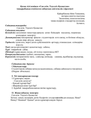 Қазақ тілі пәнінен «Сан есім. Тәуелсіз Қазақстан»
тақырыбында өткізілген сабақтың әдістемелік әзірлемесі
ҚайырбековаАйни Тенкеевна,
жоғары санатты оқытушы
Экономика, технология және
тамақ өндірісін стандарттау колледжі,
Астана қ.
Сабақтың тақырыбы:
Сан есім. Тәуелсіз Қазақстан
Сабақтың мақсаты:
Білімділік: санесіммен таныстыруарқылы алған білімдерін пысықтау, теориялық
ұғымдарын меңгерту;
Дамытушылық:тапсырмалар арқылы студенттердің есте сақтау, өз бетінше ойлауды,
өзіндік пікір айтуды дамыту;
Тәрбиелік: туған елге, жерге деген сүйіспеншілігін арттыру, отаншылдық сезімдеріне
әсер ету.
Типі:дағды мен іскерлікті қалыптастыру сабағы;
Түрі: тәжірибелік сабақ;
Әдістері:сұрақ-жауап, талдау, ой толғау стратегиясы;АКТ
Пәнаралықбайланыс: әдебиет, математика, тарих;
Көрнекілік: интерактивтік тақта, слайдтар, мәтіндер, санамақ, жұмбақтар, оқулықтар,
кесте-сызба;
Сабақтың өту барысы:
I.Ұйымдастыру
Студенттердің сабаққа қатысуы қадағаланады, сабаққа дайындығы тексеріледі.
(Әнұран айтылады).
II. Үй тапсырмасын тексеру
1.Сұрақтарға жауап:
- Сын есім деген не?
- Қандай түрлері бар?
- Шырайдың неше түрі бар?
2. Бурабай тақырыбына шағын әңгіме құрастыру.
III. Жаңа сабақты меңгерту
Сан есім. Тәуелсіз Қазақстан
Заттың санын, мөлшерін, ретін білдіретін сөздер сан есім деп аталады. Неше?
Нешеу? Нешінші? Қанша? деген сұрақтарғажауап береді.
 