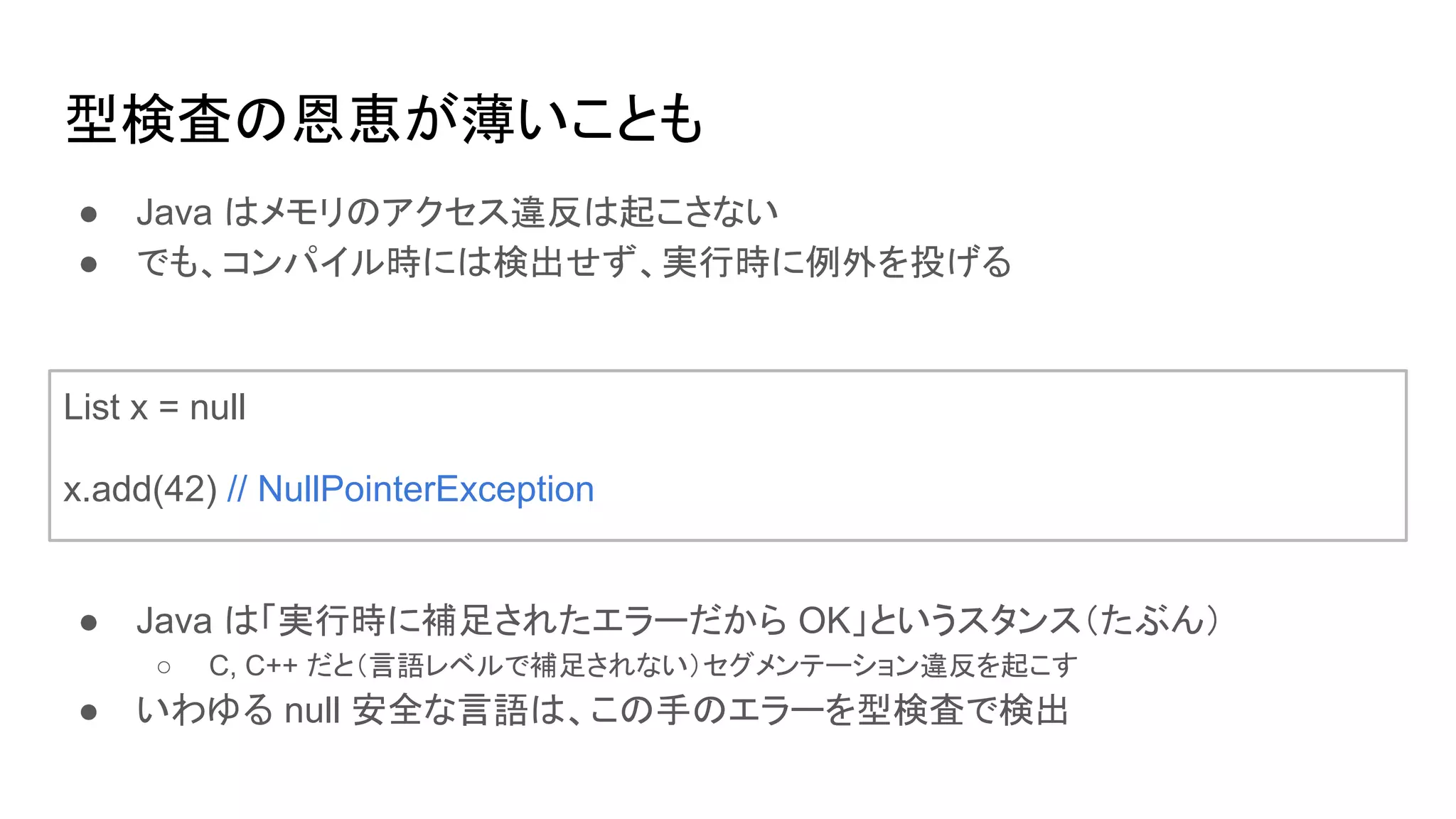 型検査の恩恵が薄いことも
List x = null
x.add(42) // NullPointerException
● Java はメモリのアクセス違反は起こさない
● でも、コンパイル時には検出せず、実行時に例外を投げる
● Java は「実行時に補足されたエラーだから OK」というスタンス（たぶん）
○ C, C++ だと（言語レベルで補足されない）セグメンテーション違反を起こす
● いわゆる null 安全な言語は、この手のエラーを型検査で検出
 