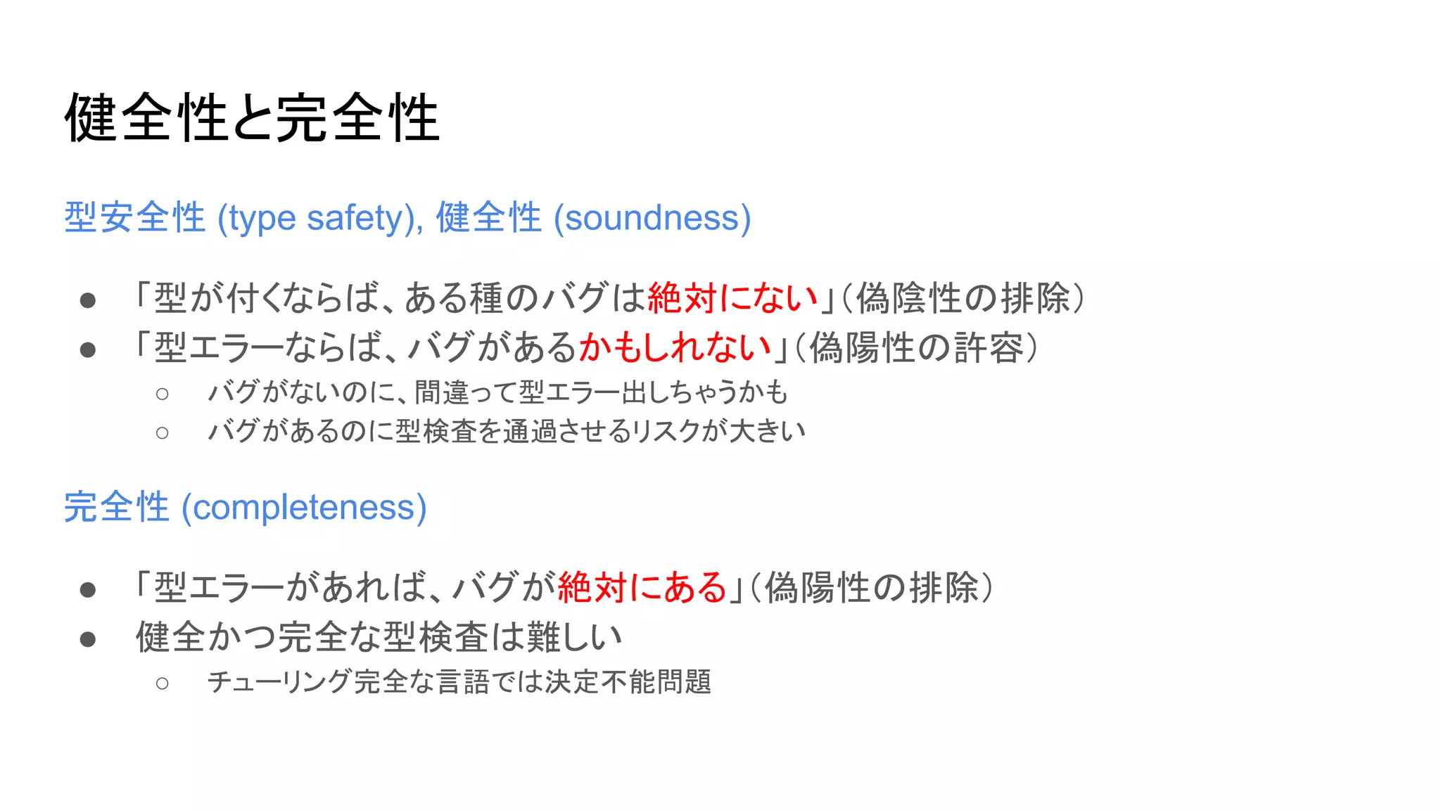 健全性と完全性
型安全性 (type safety), 健全性 (soundness)
● 「型が付くならば、ある種のバグは絶対にない」（偽陰性の排除）
● 「型エラーならば、バグがあるかもしれない」（偽陽性の許容）
○ バグがないのに、間違って型エラー出しちゃうかも
○ バグがあるのに型検査を通過させるリスクが大きい
完全性 (completeness)
● 「型エラーがあれば、バグが絶対にある」（偽陽性の排除）
● 健全かつ完全な型検査は難しい
○ チューリング完全な言語では決定不能問題
 