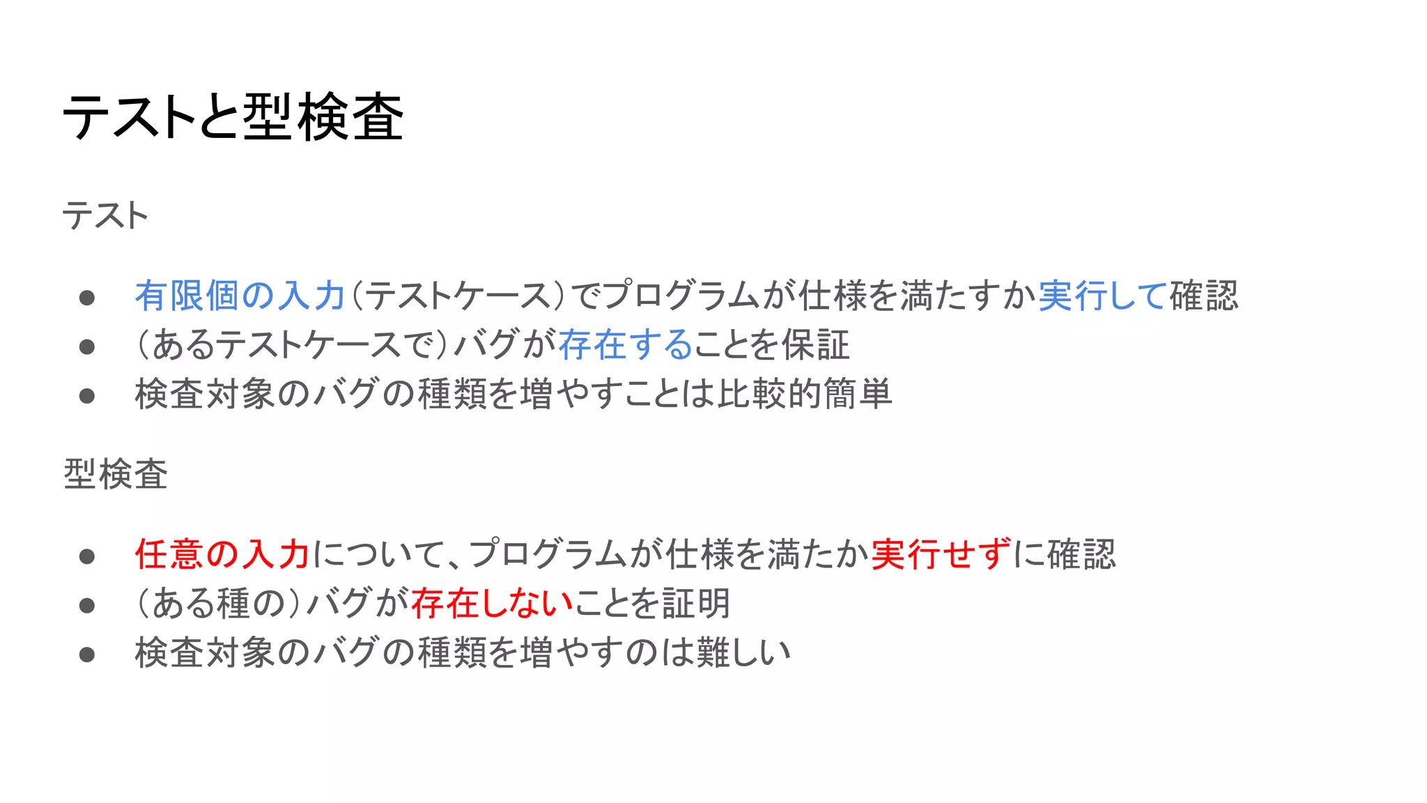 テストと型検査
テスト
● 有限個の入力（テストケース）でプログラムが仕様を満たすか実行して確認
● （あるテストケースで）バグが存在することを保証
● 検査対象のバグの種類を増やすことは比較的簡単
型検査
● 任意の入力について、プログラムが仕様を満たか実行せずに確認
● （ある種の）バグが存在しないことを証明
● 検査対象のバグの種類を増やすのは難しい
 