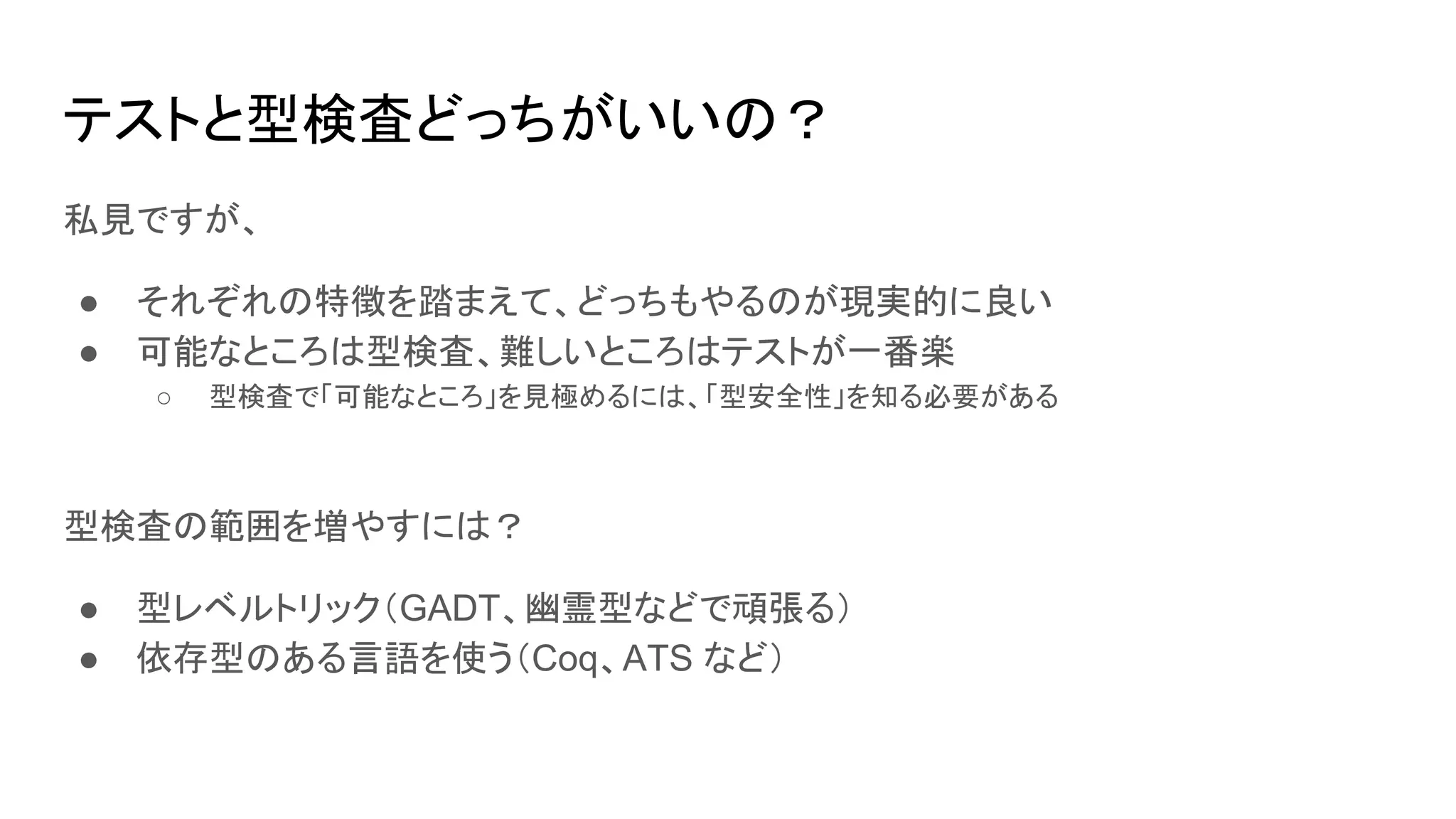 テストと型検査どっちがいいの？
私見ですが、
● それぞれの特徴を踏まえて、どっちもやるのが現実的に良い
● 可能なところは型検査、難しいところはテストが一番楽
○ 型検査で「可能なところ」を見極めるには、「型安全性」を知る必要がある
型検査の範囲を増やすには？
● 型レベルトリック（GADT、幽霊型などで頑張る）
● 依存型のある言語を使う（Coq、ATS など）
 