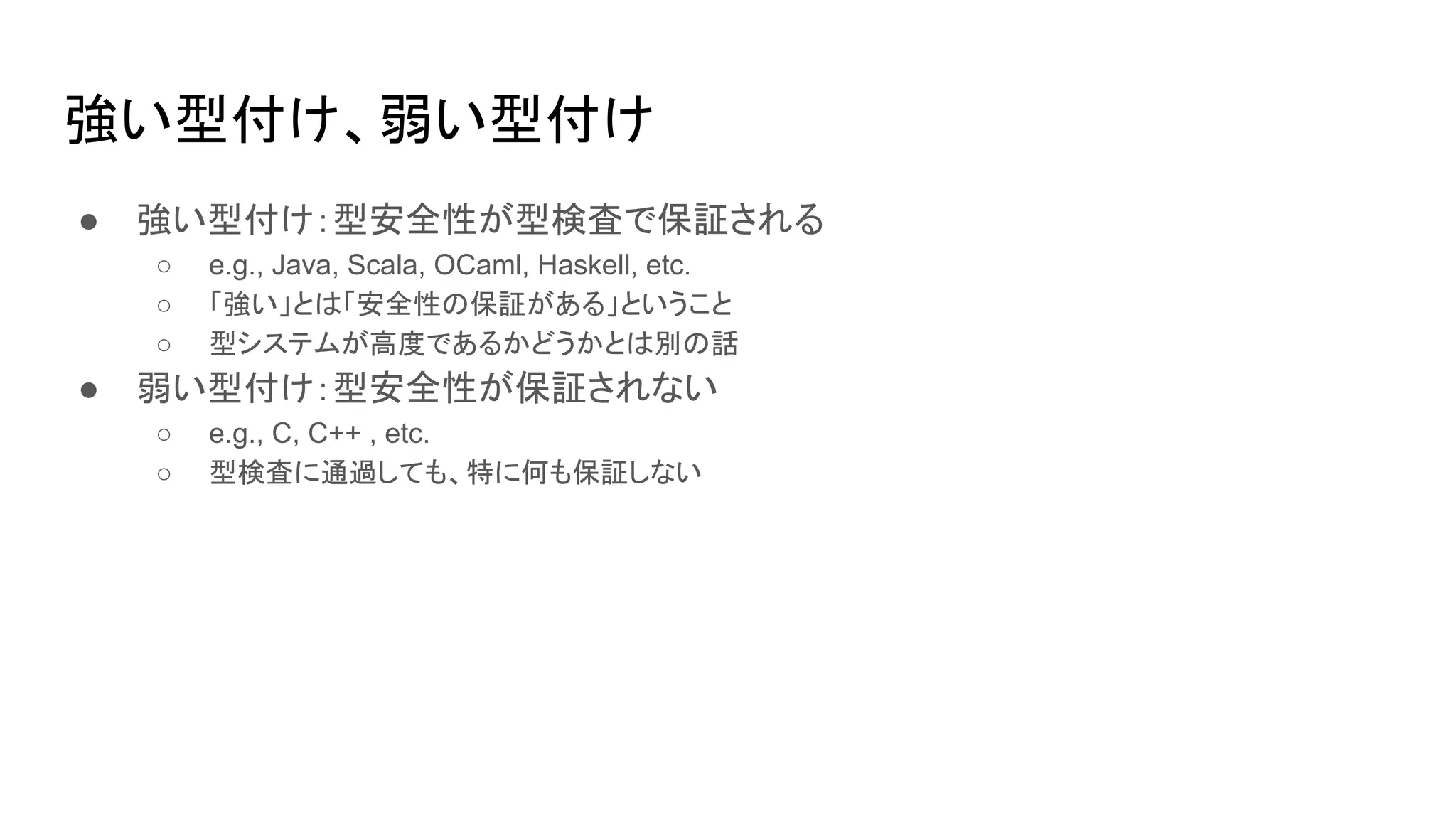 強い型付け、弱い型付け
● 強い型付け：型安全性が型検査で保証される
○ e.g., Java, Scala, OCaml, Haskell, etc.
○ 「強い」とは「安全性の保証がある」ということ
○ 型システムが高度であるかどうかとは別の話
● 弱い型付け：型安全性が保証されない
○ e.g., C, C++ , etc.
○ 型検査に通過しても、特に何も保証しない
 