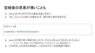 型検査の恩恵が薄いことも
List x = null
x.add(42) // NullPointerException
● Java はメモリのアクセス違反は起こさない
● でも、コンパイル時には検出せず、実行時に例外を投げる
● Java は「実行時に補足されたエラーだから OK」というスタンス（たぶん）
○ C, C++ だと（言語レベルで補足されない）セグメンテーション違反を起こす
● いわゆる null 安全な言語は、この手のエラーを型検査で検出
 