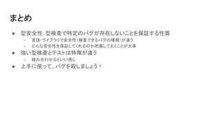 まとめ
● 型安全性：型検査で特定のバグが存在しないことを保証する性質
○ 言語・ライブラリで安全性（検査できるバグの種類）が違う
○ どんな安全性を保証してくれるのか把握しておくことが大事
● 強い型検査とテストは特徴が違う
○ 組み合わせるといい感じ
● 上手に使って、バグを殺しましょう！
 