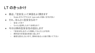 LT のきっかけ
● 最近、「型安全」って単語をよく聞きます
○ Scala のライブラリとか type safe の謳い文句が多い
● それ、ほんとに型安全なの？
○ 安全って何？
○ ちゃんと証明したの？自明なの？
● 今日は静的型安全性の話をします
○ 「型安全性」をざっくり理解してもらうことが目的
○ 静的型付き言語を前提に話します
○ 厳密な話はしないので、興味のある人は後で聞いて下さい
 