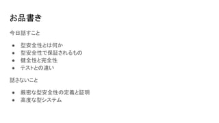 お品書き
今日話すこと
● 型安全性とは何か
● 型安全性で保証されるもの
● 健全性と完全性
● テストとの違い
話さないこと
● 厳密な型安全性の定義と証明
● 高度な型システム
 