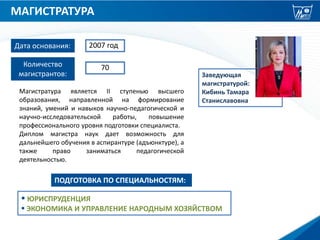 МАГИСТРАТУРА
Заведующая
магистратурой:
Кибинь Тамара
Станиславовна
 ЮРИСПРУДЕНЦИЯ
 ЭКОНОМИКА И УПРАВЛЕНИЕ НАРОДНЫМ ХОЗЯЙСТВОМ
ПОДГОТОВКА ПО СПЕЦИАЛЬНОСТЯМ:
Дата основания: 2007 год
Количество
магистрантов:
70
Магистратура является II ступенью высшего
образования, направленной на формирование
знаний, умений и навыков научно-педагогической и
научно-исследовательской работы, повышение
профессионального уровня подготовки специалиста.
Диплом магистра наук дает возможность для
дальнейшего обучения в аспирантуре (адъюнктуре), а
также право заниматься педагогической
деятельностью.
 