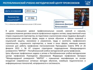 РЕСПУБЛИКАНСКИЙ УЧЕБНО-МЕТОДИЧЕСКИЙ ЦЕНТР ПРОФСОЮЗОВ
Директор:
Шевченко Дмитрий
Вячеславович
Дата основания: 2015 год
В целях повышения уровня профессиональных знаний, умений и навыков,
совершенствования деловых качеств профсоюзных кадров и актива, представителей иных
сторон социального партнерства, их подготовки к выполнению новых трудовых функций с
использованием различных форм, видов и сроков обучения в сферах правовой и
социальной защиты, экономики и управления, труда и занятости, профсоюзного
строительства, социального партнерства, а также в иных сферах, имеющих важное
значение для работы профсоюзов постановлением Президиума Совета ФПБ от 26
февраля 2015 г. № 67 создано структурное подразделение Международного
университета "МИТСО" – Республиканский учебно-методический центр профсоюзов.
Цель обучения профсоюзных кадров и актива в Республиканском учебно-методическом
центре профсоюзов Учреждения образования Федерации профсоюзов Беларуси
"Международный университет "МИТСО" – повышение квалификации на основе
внедрения современных активных методов обучения, новейших педагогических и
информационных технологий, непрерывности и системности.
Количество
слушателей*:
13 966
* В т.ч. в областных учебно-методических центрах 12 000 человек
 