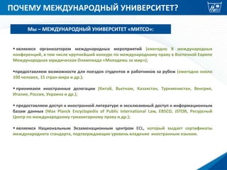 ПОЧЕМУ МЕЖДУНАРОДНЫЙ УНИВЕРСИТЕТ?
 являемся организатором международных мероприятий (ежегодно 8 международных
конференций, в том числе крупнейший конкурс по международному праву в Восточной Европе
Международная юридическая Олимпиада «Молодежь за мир»);
предоставляем возможности для поездок студентов и работников за рубеж (ежегодно около
100 человек, 15 стран мира и др.);
 принимаем иностранные делегации (Китай, Вьетнам, Казахстан, Туркменистан, Венгрия,
Италия, Россия, Украина и др.);
 предоставляем доступ к иностранной литературе и эксклюзивный доступ к информационным
базам данных (Max Planck Encyclopedia of Public International Law, EBSCO, JSTOR, Ресурсный
Центр по международному гуманитарному праву и др.);
 являемся Национальным Экзаменационным центром ECL, который выдает сертификаты
международного стандарта, подтверждающие уровень владения иностранным языком.
Мы – МЕЖДУНАРОДНЫЙ УНИВЕРСИТЕТ «МИТСО»:
 