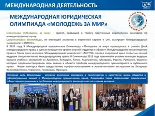 МЕЖДУНАРОДНАЯ ДЕЯТЕЛЬНОСТЬ
МЕЖДУНАРОДНАЯ ЮРИДИЧЕСКАЯ
ОЛИМПИАДА «МОЛОДЕЖЬ ЗА МИР»
Основная цель Олимпиады - активное включение молодежи в политическую и культурную жизнь общества и
распространение знаний о Международном гуманитарном праве. Олимпиада также обеспечивает привлечение
общественного внимания к проблемам международного законодательства о правах человека.
Олимпиада «Молодежь за мир» - проект, входящий в тройку престижных европейских конкурсов по
международному праву.
Организатором Олимпиады, не имеющей аналогов в Восточной Европе и СНГ, выступает Международный
университет «МИТСО».
В 2015 году Х Международная юридическая Олимпиада «Молодежь за мир» проводилась в рамках Дней
международного права, с целью повышение уровня знаний студентов в области Международного гуманитарного
права и Права прав человека. Международный университет «МИТСО» провел очередной цикл открытых лекций
ведущих специалистов по международному праву. В Олимпиаде 2015 года принимали участие команды ведущих
высших учебных заведений из Армении, Беларуси, Китая, Кыргызстана, Молдовы, России, Румынии, Украины
которые продемонстрировали свои знания в области проблем международного гуманитарного и публичного
права. Жюри конкурса было представлено профессиональными и компетентными экспертами из Беларуси,
Великобритании, Германии, Голландии, Франции.
 