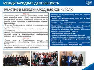 МЕЖДУНАРОДНАЯ ДЕЯТЕЛЬНОСТЬ
УЧАСТИЕ В МЕЖДУНАРОДНЫХ КОНКУРСАХ:
2015 год
 Письменная работа команды университета заняла пятое
место (номинация Alona E. Evans), три участника команды
попали в список 100 лучших выступающих (номинация Top 100
Individual Oralists) на конкурсе по международному праву им.
Джессопа (США)
 5 место в Международном конкурсе по инвестиционному
арбитражу (Германия)
 3 место в студенческом конкурсе судебных юристов «Amicus
Curiae» (Россия)
 3 место в IV Международном конкурсе по международному
торговому праву и международному коммерческому
арбитражу ICC Lex Mercatoria (Беларусь)
2016 год
 Первое место в Международном конкурсе по
международному гуманитарному праву им.Ф.Мартенса
(Россия)
 2 место в Международном конкурсе по международному
праву и праву Европейского союза (г. Рига, Латвия)
 Конкурс по международному праву им. Телдерса
(Нидерланды)
 Конкурс по международному праву им. Ж.Пикте
(Швейцария, Португалия)
Конкурс по международному коммерческому
арбитражу им.В.Виса (Австрия)
Международный конкурс по праву Всемирной
торговой организации (Литовская Республика)
 Конкурс по маркетингу. The Manitoba International
Marketing Competition (MIMC) (Канада)
 Международная модель ООН (РФ)
Конкурс по медиации и переговорам (Франция)
 Евразийский конкурс по медиации и переговорам (РФ)
Конкурс по международному уголовному праву
(Нидерланды)
 Международная студенческая олимпиада
«Предпринимательство и менеджмент» (РФ)
 