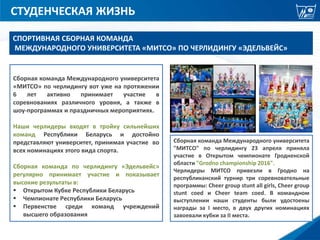 СТУДЕНЧЕСКАЯ ЖИЗНЬ
Сборная команда Международного университета
«МИТСО» по черлидингу вот уже на протяжении
6 лет активно принимает участие в
соревнованиях различного уровня, а также в
шоу-программах и праздничных мероприятиях.
Наши черлидеры входят в тройку сильнейших
команд Республики Беларусь и достойно
представляют университет, принимая участие во
всех номинациях этого вида спорта.
Сборная команда по черлидингу «Эдельвейс»
регулярно принимает участие и показывает
высокие результаты в:
 Открытом Кубке Республики Беларусь
 Чемпионате Республики Беларусь
 Первенстве среди команд учреждений
высшего образования
СПОРТИВНАЯ СБОРНАЯ КОМАНДА
МЕЖДУНАРОДНОГО УНИВЕРСИТЕТА «МИТСО» ПО ЧЕРЛИДИНГУ «ЭДЕЛЬВЕЙС»
Сборная команда Международного университета
"МИТСО" по черлидингу 23 апреля приняла
участие в Открытом чемпионате Гродненской
области "Grodno championship 2016".
Черлидеры МИТСО привезли в Гродно на
республиканский турнир три соревновательные
программы: Сheer group stunt all girls, Cheer group
stunt coed и Cheer team coed. В командном
выступлении наши студенты были удостоены
награды за I место, в двух других номинациях
завоевали кубки за II места.
 