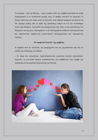 9
Τα στοιχεία – σεξ και θάνατος – έχουν γεμίσει τόσο την εφηβική φαντασία και ψυχή
συμπωματικά ή αν συνδέονται μεταξύ τους. Ο έφηβος καλείται να εξορκίσει το
θάνατο κάνοντας σεξ, όμως αυτό το σεξ (που είναι καθαρά εμπορικό και φτηνό και
δεν περιέχει αγάπη, από το φόβο της προδοσίας) οδηγεί σε ένα νέο συναίσθημα
κενού, άρα θανάτου. Ακολουθεί νέα καταφυγή στο σεξ .Έτσι, οι μεν πολυεθνικές του
θεάματος, και όχι μόνο, θησαυρίζουν, οι δε δυστυχισμένοι άνθρωποι αλλοτριώνονται
και ναρκώνονται, παράγοντας μελλοντικούς αλλοτριωμένους και ναρκωμένους
ενήλικες.
Το εκρηκτικό κοκτέιλ της εφηβείας
Η εφηβεία είναι το τελευταίο, πιο μακροχρόνιο και πιο ριζοσπαστικό από όλα τα
στάδια της ανάπτυξης του παιδιού.
• Το σώμα δεν αστειεύεται: Απελευθερώνονται εκρηκτικά κοκτέιλ σεξουαλικών
ορμονών, τα γεννητικά όργανα αναπτύσσονται, όλα επιβάλλουν στον έφηβο την
αναζήτηση συγκεκριμένης σεξουαλικής ταυτότητας.
 