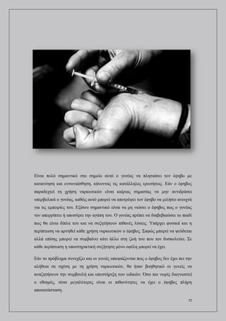 17
Είναι πολύ σημαντικό στο σημείο αυτό ο γονέας να πλησιάσει τον έφηβο με
κατανόηση και ενσυναίσθηση, κάνοντας τις κατάλληλες ερωτήσεις. Εάν ο έφηβος
παραδεχτεί τη χρήση ναρκωτικών είναι καίριας σημασίας να μην αντιδράσει
υπερβολικά ο γονέας, καθώς αυτό μπορεί να αποτρέψει τον έφηβο να μιλήσει ανοιχτά
για τις εμπειρίες του. Εξίσου σημαντικό είναι να μη νιώσει ο έφηβος πως ο γονέας
τον απορρίπτει ή αποσύρει την αγάπη του. Ο γονέας πρέπει να διαβεβαιώσει το παιδί
πως θα είναι δίπλα του και να συζητήσουν πιθανές λύσεις. Υπάρχει φυσικά και η
περίπτωση να αρνηθεί κάθε χρήση ναρκωτικών ο έφηβος. Σαφώς μπορεί να ψεύδεται
αλλά επίσης μπορεί να συμβαίνει κάτι άλλο στη ζωή του που τον δυσκολεύει. Σε
κάθε περίπτωση η υποστηρικτική συζήτηση μόνο οφέλη μπορεί να έχει.
Εάν το πρόβλημα συνεχίζει και οι γονείς υποψιάζονται πως ο έφηβος δεν έχει πει την
αλήθεια σε σχέση με τη χρήση ναρκωτικών, θα ήταν βοηθητικό οι γονείς να
αναζητήσουν την συμβουλή και υποστήριξη των ειδικών. Όσο πιο νωρίς διαγνωστεί
ο εθισμός, τόσο μεγαλύτερες είναι οι πιθανότητες να έχει ο έφηβος πλήρη
αποκατάσταση.
 