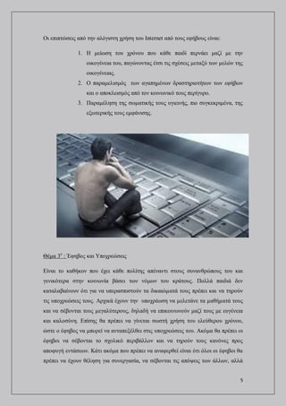 5
Οι επιπτώσεις από την αλόγιστη χρήση του Internet από τους εφήβους είναι:
1. Η μείωση του χρόνου που κάθε παιδί περνάει μαζί με την
οικογένεια του, παγώνοντας έτσι τις σχέσεις μεταξύ των μελών της
οικογένειας.
2. Ο παραμελισμός των αγαπημένων δραστηριοτήτων των εφήβων
και ο αποκλεισμός από τον κοινωνικό τους περίγυρο.
3. Παραμέληση της σωματικής τους υγιεινής, πιο συγκεκριμένα, της
εξωτερικής τους εμφάνισης.
Θέμα 3ο
: Έφηβος και Υποχρεώσεις
Είναι το καθήκον που έχει κάθε πολίτης απέναντι στους συνανθρώπους του και
γενικότερα στην κοινωνία βάσει των νόμων του κράτους. Πολλά παιδιά δεν
καταλαβαίνουν ότι για να υπερασπιστούν τα δικαιώµατά τους πρέπει και να τηρούν
τις υποχρεώσεις τους. Αρχικά έχουν την υποχρέωση να µελετάνε τα µαθήµατά τους
και να σέβονται τους µεγαλύτερους, δηλαδή να επικοινωνούν μαζί τους με ευγένεια
και καλοσύνη. Επίσης θα πρέπει να γίνεται σωστή χρήση του ελεύθερου χρόνου,
ώστε ο έφηβος να μπορεί να ανταπεξέλθει στις υποχρεώσεις του. Ακόμα θα πρέπει οι
έφηβοι να σέβονται το σχολικό περιβάλλον και να τηρούν τους κανόνες προς
αποφυγή εντάσεων. Κάτι ακόμα που πρέπει να αναφερθεί είναι ότι όλοι οι έφηβοι θα
πρέπει να έχουν θέληση για συνεργασία, να σέβονται τις απόψεις των άλλων, αλλά
 