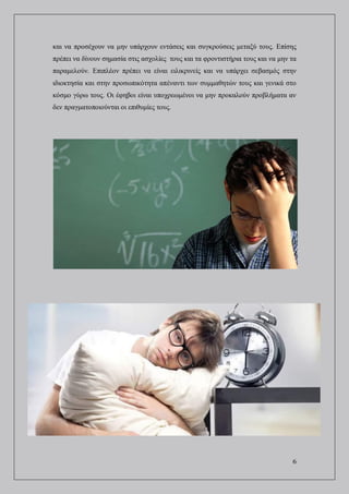 6
και να προσέχουν να μην υπάρχουν εντάσεις και συγκρούσεις μεταξύ τους. Επίσης
πρέπει να δίνουν σημασία στις ασχολίες τους και τα φροντιστήρια τους και να μην τα
παραμελούν. Επιπλέον πρέπει να είναι ειλικρινείς και να υπάρχει σεβασμός στην
ιδιοκτησία και στην προσωπικότητα απέναντι των συμμαθητών τους και γενικά στο
κόσμο γύρω τους. Οι έφηβοι είναι υποχρεωμένοι να μην προκαλούν προβλήματα αν
δεν πραγματοποιούνται οι επιθυμίες τους.
 