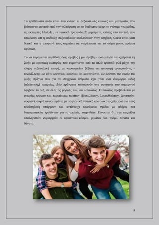 8
Τα ερεθίσματα αυτά είναι δύο ειδών: α) σεξουαλικές εικόνες και μηνύματα, που
βρίσκονται παντού: από την τηλεόραση και το διαδίκτυο μέχρι το ντύσιμο της μόδας,
τις εκπομπές lifestyle , τα νεανικά τραγούδια β) μηνύματα, επίσης από παντού, που
επιμένουν ότι η επιδίωξη σεξουαλικών απολαύσεων στην εφηβική ηλικία είναι κάτι
θετικό και η αποφυγή τους σημαίνει ότι «ντρέπομαι για το σώμα μου», πράγμα
αφύσικο.
Το να παραμείνει παρθένος ένας έφηβος ή μια έφηβη – ενώ μπορεί να «χαίρεται τη
ζωή» με ερωτικές εμπειρίες που κυμαίνονται από το απλό ερωτικό φιλί μέχρι την
πλήρη σεξουαλική επαφή, με «προστασία» βέβαια για αποφυγή εγκυμοσύνης –
προβάλλεται ως κάτι αρνητικό, αφύσικο και ακατανόητο, ως άρνηση της χαράς της
ζωής, πράγμα που για το σύγχρονο άνθρωπο έχει γίνει ένα ιδιόμορφο είδος
(αθεϊστικής) αμαρτίας. Δύο πράγματα κυριαρχούν στη φαντασία του σημερινού
έφηβου: το σεξ, σε όλες τις μορφές του, και ο θάνατος. Ο θάνατος προβάλλεται με
ιστορίες τρόμου και περιπέτειες τεράτων (βρικολάκων, λυκανθρώπων, ζωντανών-
νεκρών), συχνά ανακατεμένες με γοητευτικό νεανικό ερωτικό στοιχείο, ενώ για τους
προέφηβους υπάρχουν και αντίστοιχα κινούμενα σχέδια με πλήρες σετ
διαφημιστικών προϊόντων για το σχολείο, παιχνιδιών. Εννοείται ότι στα παιχνίδια
υπολογιστών κυριαρχούν οι εφιαλτικοί κόσμοι, γεμάτοι βία, τρόμο, τέρατα και
θάνατο.
 