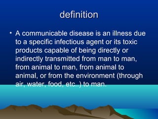 definitiondefinition
• A communicable disease is an illness due
to a specific infectious agent or its toxic
products capable of being directly or
indirectly transmitted from man to man,
from animal to man, from animal to
animal, or from the environment (through
air, water, food, etc..) to man.
 