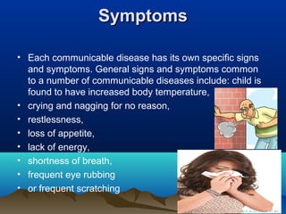 SymptomsSymptoms
• Each communicable disease has its own specific signs
and symptoms. General signs and symptoms common
to a number of communicable diseases include: child is
found to have increased body temperature,
• crying and nagging for no reason,
• restlessness,
• loss of appetite,
• lack of energy,
• shortness of breath,
• frequent eye rubbing
• or frequent scratching
 