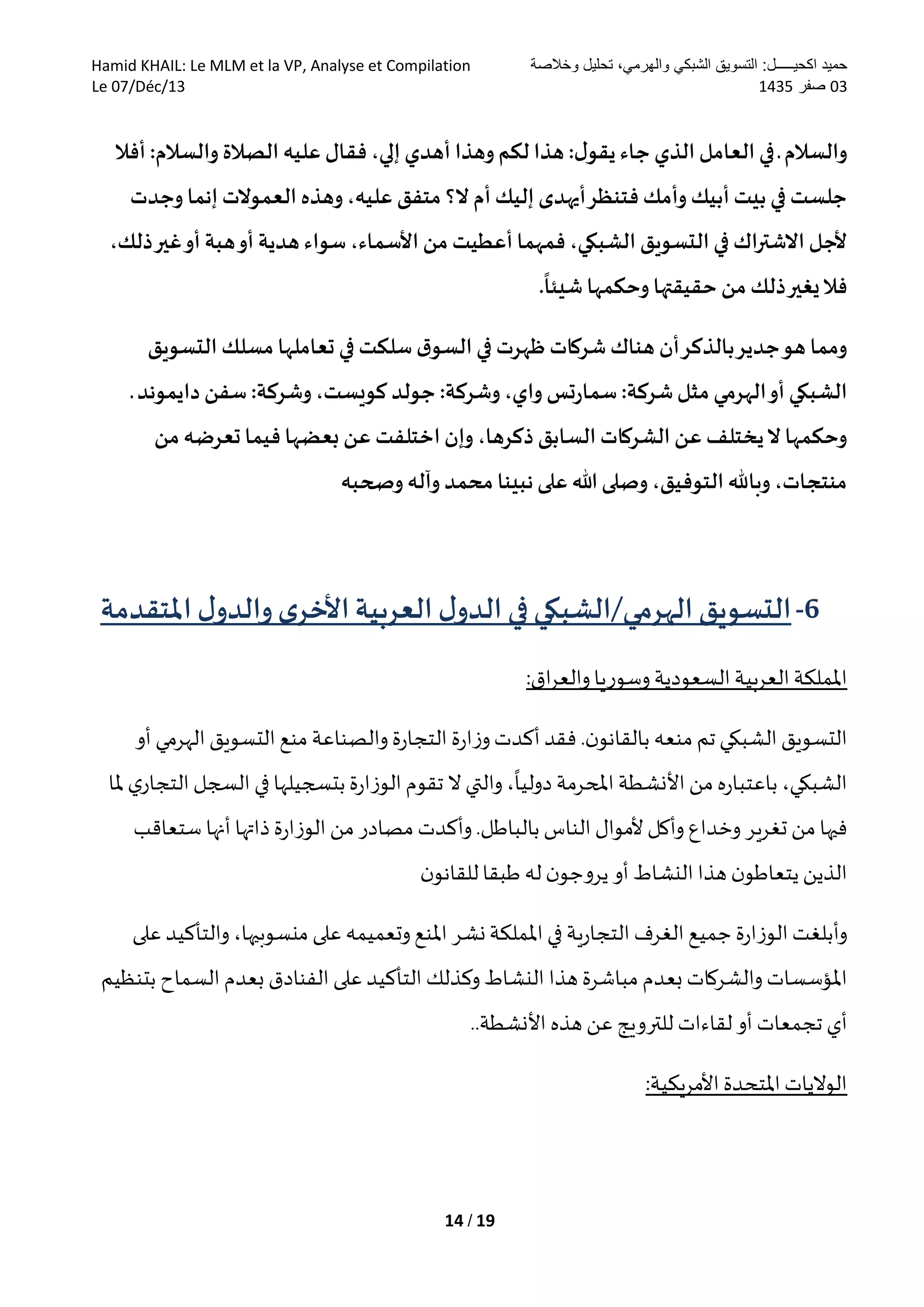 ‫وخالصة‬ ‫تحليل‬ ،‫والهرمي‬ ‫الشبكي‬ ‫التسويق‬ :‫اكحيـــــل‬ ‫حميد‬Hamid KHAIL: Le MLM et la VP, Analyse et Compilation
30‫صفر‬5301Le 07/Déc/13
14 / 19
‫ـ‬ ‫والسالم‬‫أفال‬ :‫والسالم‬ ‫الصالة‬ ‫عليه‬ ‫فقال‬ ،‫إلي‬ ‫أهدي‬ ‫وهذا‬‫لكم‬ ‫هذا‬ :‫ل‬‫يقو‬ ‫جاء‬ ‫الذي‬ ‫العامل‬ ‫في‬
‫وجدت‬ ‫إنما‬ ‫العموالت‬ ‫وهذه‬،‫عليه‬ ‫متفق‬ ‫ال؟‬ ‫أم‬ ‫إليك‬ ‫أيهدى‬‫فتنظر‬ ‫وأمك‬ ‫أبيك‬ ‫بيت‬ ‫في‬ ‫جلست‬
،‫ذلك‬‫غير‬‫أو‬ ‫هبة‬‫أو‬ ‫هدية‬ ‫سواء‬ ،‫األسماء‬ ‫من‬ ‫أعطيت‬ ‫فمهما‬ ،‫الشبكي‬ ‫التسويق‬ ‫في‬ ‫االشتراك‬ ‫ألجل‬
‫ذ‬‫يغير‬‫فال‬.
ً
‫شيئا‬ ‫وحكمها‬ ‫حقيقتها‬ ‫من‬ ‫لك‬
‫التسويق‬ ‫مسلك‬ ‫تعاملها‬ ‫في‬ ‫سلكت‬ ‫ق‬‫السو‬ ‫في‬ ‫ظهرت‬ ‫شركات‬ ‫هناك‬ ‫أن‬‫بالذكر‬‫جدير‬‫هو‬ ‫ومما‬
‫ـ‬ ‫دايموند‬ ‫سفن‬ :‫وشركة‬،‫كويست‬ ‫جولد‬ :‫وشركة‬،‫واي‬ ‫تس‬‫ر‬‫سما‬ :‫شركة‬‫مثل‬ ‫الهرمي‬‫أو‬ ‫الشبكي‬
،‫ذكرها‬ ‫السابق‬ ‫الشركات‬ ‫عن‬ ‫يختلف‬‫ال‬ ‫وحكمها‬‫من‬ ‫تعرضه‬ ‫فيما‬ ‫بعضها‬ ‫عن‬ ‫اختلفت‬‫وإن‬
‫وصحبه‬ ‫وآله‬ ‫محمد‬ ‫نبينا‬‫على‬ ‫هللا‬ ‫وصلى‬ ،‫التوفيق‬ ‫وباهلل‬ ،‫منتجات‬
6-‫ل‬‫الدو‬ ‫في‬‫الهرمي/الشبكي‬ ‫التسويق‬‫العربية‬‫ى‬‫األخر‬‫و‬‫ل‬‫الدو‬‫املتقدمة‬
:‫اق‬‫ر‬‫والع‬‫وسوريا‬ ‫السعودية‬‫العربية‬‫اململكة‬
.‫ن‬‫بالقانو‬ ‫منعه‬ ‫تم‬‫الشبكي‬ ‫التسويق‬‫فقد‬‫أو‬ ‫الهرمي‬‫التسويق‬ ‫منع‬ ‫والصناعة‬ ‫ة‬‫ر‬‫التجا‬ ‫ة‬‫ر‬‫ا‬‫ز‬‫و‬‫أكدت‬
‫ملا‬ ‫ي‬‫التجار‬‫السجل‬ ‫في‬ ‫بتسجيلها‬‫ة‬‫ر‬‫الوزا‬‫تقوم‬ ‫ال‬ ‫والتي‬ ،
‫ا‬
‫دوليا‬ ‫املحرمة‬‫األنشطة‬‫من‬ ‫ه‬‫ر‬‫باعتبا‬ ،‫الشبكي‬
‫بالباطل‬ ‫الناس‬ ‫ألموال‬ ‫وأكل‬ ‫وخداع‬ ‫تغرير‬ ‫من‬ ‫فيها‬.‫ستعاقب‬ ‫أنها‬ ‫ذاتها‬ ‫ة‬‫ر‬‫الوزا‬‫من‬ ‫مصادر‬ ‫وأكدت‬
‫النش‬ ‫هذا‬ ‫ن‬‫يتعاطو‬‫الذين‬‫ن‬‫للقانو‬‫طبقا‬ ‫له‬‫ن‬‫يروجو‬ ‫أو‬ ‫اط‬
‫وأبلغت‬‫ة‬‫ر‬‫الوزا‬‫جميع‬‫الغرف‬‫ية‬‫ر‬‫التجا‬‫في‬‫اململكة‬‫نشر‬‫املنع‬‫وتعميمه‬‫على‬،‫منسوبيها‬‫والتأكيد‬‫على‬
‫املؤسسات‬‫والشركات‬‫بعدم‬‫مباشرة‬‫هذا‬‫النشاط‬‫وكذلك‬‫التأكيد‬‫على‬‫الفنادق‬‫بعدم‬‫السماح‬‫بتنظيم‬
‫أي‬‫تجمعات‬‫أو‬‫لقاءات‬‫للترويج‬‫عن‬‫هذه‬‫األنشطة‬..
:‫األمريكية‬ ‫املتحدة‬‫الواليات‬
 