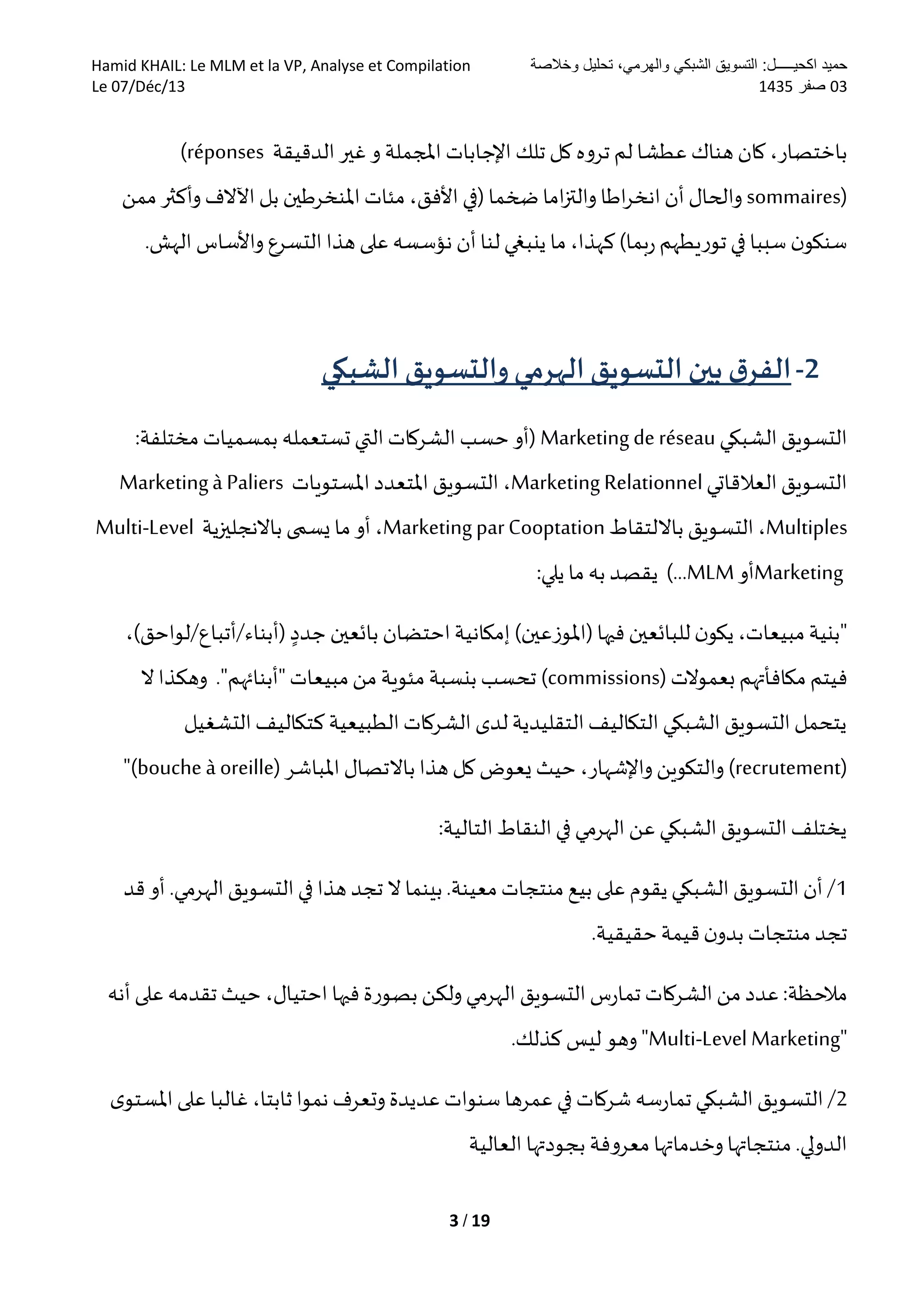 ‫وخالصة‬ ‫تحليل‬ ،‫والهرمي‬ ‫الشبكي‬ ‫التسويق‬ :‫اكحيـــــل‬ ‫حميد‬Hamid KHAIL: Le MLM et la VP, Analyse et Compilation
30‫صفر‬5301Le 07/Déc/13
3 / 19
‫اإلجابات‬ ‫تلك‬ ‫كل‬ ‫تروه‬ ‫لم‬ ‫عطشا‬ ‫هناك‬ ‫كان‬ ،‫باختصار‬‫املجملة‬‫الدقيقة‬‫غير‬ ‫و‬(réponses
sommaires)‫مئات‬ ،‫األفق‬ ‫(في‬ ‫ضخما‬ ‫اما‬‫ز‬‫والت‬ ‫اطا‬‫ر‬‫انخ‬‫أن‬ ‫والحال‬‫ممن‬ ‫وأكثر‬ ‫اآلالف‬ ‫بل‬ ‫املنخرطين‬
.‫الهش‬ ‫واألساس‬ ‫التسرع‬ ‫هذا‬ ‫على‬ ‫نؤسسه‬ ‫أن‬‫لنا‬‫ينبغي‬ ‫ما‬ ،‫كهذا‬ )‫بما‬‫ر‬ ‫توريطهم‬‫في‬ ‫سببا‬ ‫ن‬‫سنكو‬
2-‫الشبكي‬ ‫والتسويق‬‫الهرمي‬ ‫التسويق‬ ‫بين‬ ‫ق‬‫الفر‬
‫الشبكي‬ ‫التسويق‬Marketing de réseau:‫مختلفة‬ ‫بمسميات‬ ‫تستعمله‬ ‫التي‬‫الشركات‬ ‫حسب‬ ‫(أو‬
‫العالقاتي‬‫التسويق‬Marketing Relationnel‫املستويات‬‫املتعدد‬ ‫التسويق‬ ،Marketingà Paliers
Multiples‫بااللتقاط‬ ‫التسويق‬ ،Marketing parCooptation‫باالنجليزية‬ ‫يسمى‬ ‫ما‬ ‫أو‬ ،Multi-Level
Marketing‫أو‬MLM:‫يلي‬ ‫ما‬ ‫به‬ ‫يقصد‬ )...
‫احتضان‬ ‫إمكانية‬ )‫(املوزعين‬ ‫فيها‬ ‫للبائعين‬‫ن‬‫يكو‬،‫مبيعات‬ ‫"بنية‬‫جدد‬ ‫بائعين‬‫(أبناء‬‫/أتباع/لواحق‬)،
‫فيتم‬‫بعموالت‬ ‫مكافأتهم‬(commissions)‫ال‬‫وهكذا‬ ."‫"أبنائهم‬‫مبيعات‬‫من‬ ‫مئوية‬ ‫بنسبة‬ ‫تحسب‬
‫التشغيل‬‫كتكاليف‬ ‫الطبيعية‬‫الشركات‬‫لدى‬ ‫التقليدية‬‫التكاليف‬‫الشبكي‬ ‫التسويق‬‫يتحمل‬
(recrutement)‫املب‬ ‫باالتصال‬ ‫هذا‬ ‫كل‬ ‫يعوض‬ ‫حيث‬ ،‫واإلشهار‬ ‫والتكوين‬‫اشر‬(bouche à oreille)"
:‫التالية‬‫النقاط‬‫في‬ ‫الهرمي‬ ‫عن‬ ‫الشبكي‬‫التسويق‬‫يختلف‬
1‫قد‬ ‫أو‬ .‫الهرمي‬‫التسويق‬‫في‬ ‫هذا‬ ‫تجد‬ ‫ال‬ ‫بينما‬.‫معينة‬‫منتجات‬ ‫بيع‬ ‫على‬ ‫يقوم‬‫الشبكي‬ ‫التسويق‬ ‫أن‬ /
.‫حقيقية‬‫قيمة‬‫ن‬‫بدو‬ ‫منتجات‬ ‫تجد‬
‫اح‬ ‫فيها‬ ‫بصورة‬‫ولكن‬ ‫الهرمي‬ ‫التسويق‬ ‫س‬‫ر‬‫تما‬ ‫الشركات‬‫من‬ ‫عدد‬ :‫مالحظة‬‫أنه‬ ‫على‬ ‫تقدمه‬ ‫حيث‬ ،‫تيال‬
"Multi-Level Marketing.‫كذلك‬ ‫ليس‬ ‫وهو‬ "
2‫ى‬‫املستو‬‫على‬ ‫غالبا‬ ،‫ثابتا‬‫نموا‬ ‫وتعرف‬ ‫عديدة‬ ‫سنوات‬ ‫عمرها‬ ‫في‬ ‫شركات‬ ‫سه‬‫ر‬‫تما‬‫الشبكي‬‫التسويق‬/
‫العالية‬ ‫بجودتها‬ ‫معروفة‬ ‫وخدماتها‬ ‫منتجاتها‬ .‫الدولي‬
 